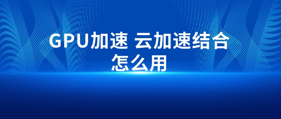 GPU加速 云加速结合怎么用